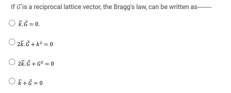 If G'is a reciprocal lattice vector, the Bragg's law, can be written as--
O K.G = 0.
2k. G + k? = 0
2k. Ğ + G² = 0
O k+ Ğ = 0
