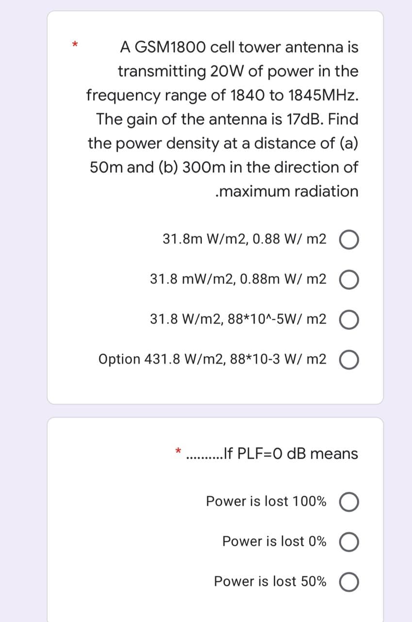 A GSM1800 cell tower antenna is
transmitting 20W of power in the
frequency range of 1840 to 1845MHZ.
The gain of the antenna is 17dB. Find
the power density at a distance of (a)
50m and (b) 300m in the direction of
.maximum radiation
31.8m W/m2, 0.88 W/ m2 O
31.8 mW/m2, 0.88m W/ m2 O
31.8 W/m2, 88*10^-5W/ m2 O
Option 431.8 W/m2, 88*10-3 W/ m2
...lf PLF=O dB means
*
Power is lost 100%
Power is lost 0% O
Power is lost 50% O
