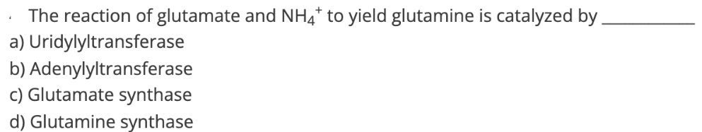 The reaction of glutamate and NH4* to yield glutamine is catalyzed by.
a) Uridylyltransferase
b) Adenylyltransferase
c) Glutamate synthase
d) Glutamine synthase