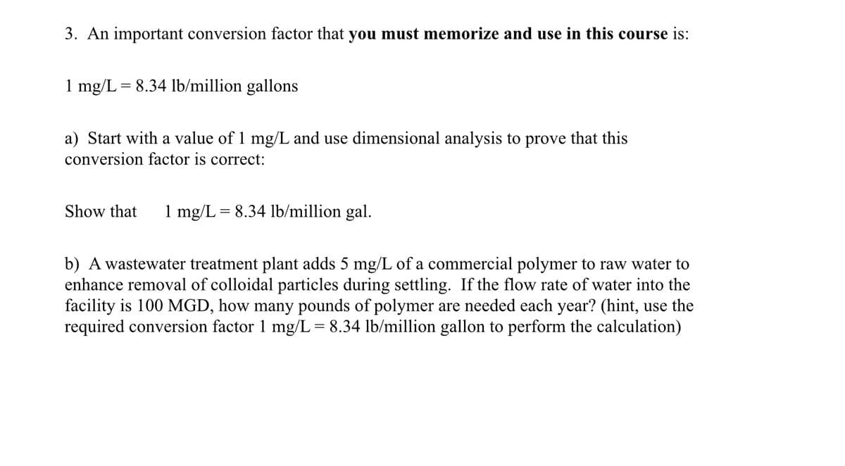 3. An important conversion factor that you must memorize and use in this course is:
1 mg/L = 8.34 lb/million gallons
a) Start with a value of 1 mg/L and use dimensional analysis to prove that this
conversion factor is correct:
Show that 1 mg/L = 8.34 lb/million gal.
b) A wastewater treatment plant adds 5 mg/L of a commercial polymer to raw water to
enhance removal of colloidal particles during settling. If the flow rate of water into the
facility is 100 MGD, how many pounds of polymer are needed each year? (hint, use the
required conversion factor 1 mg/L = 8.34 lb/million gallon to perform the calculation)