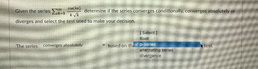 Cos(km)
determine if the series converges conditionally, converges absolutely or
k VE
Given the series
diverges and select the test used to make your decision.
[ Select ]
Root
p-saries
alternating series
divergence
The series converges absolutely
v based on the
test.
