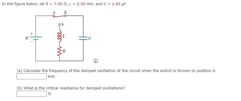In the figure below, let R = 7.00 N, L = 2.30 mH, and C = 1.65 µF.
a
C
(a) Calculate the frequency of the damped oscillation of the circuit when the switch is thrown to position b.
kHz
(b) What is the critical resistance for damped oscillations?
