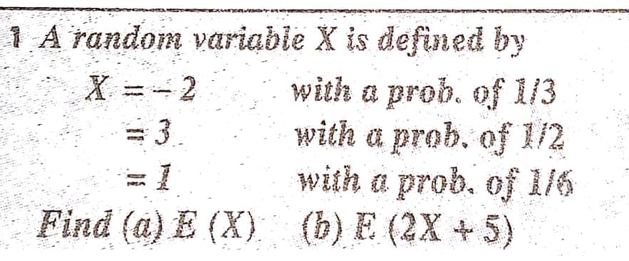 1 A random variabie X is defined by
X =- 2
with a prob. of 1/3
with a prob. of 1/2
with a prob. of 1/6
Find (a) E (X) (b) E (2X +5)
=3
1:
