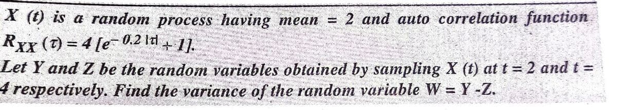 A (t) is a random process having mean = 2 and auto correlation function
Rxx (7) = 4 [e- 0.2 ld+ 1.
Let Y and Z be the random variables obtained by sampling X (t) at t = 2 and t =
4 respectively. Find the variance of the random variable W = Y -Z.
