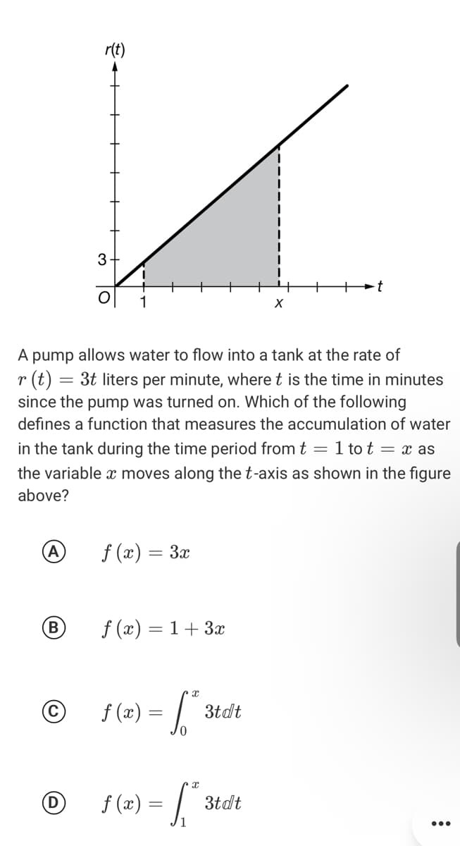 r(t)
3.
1
A pump allows water to flow into a tank at the rate of
(t) = 3t liters per minute, where t is the time in minutes
since the pump was turned on. Which of the following
r
defines a function that measures the accumulation of water
in the tank during the time period from t = 1 tot = x as
the variable x moves along the t-axis as shown in the figure
above?
f (x) = 3x
B
f (x) = 1+ 3x
%3D
f (2) = 3
3tdt
f (2) = | 3t
