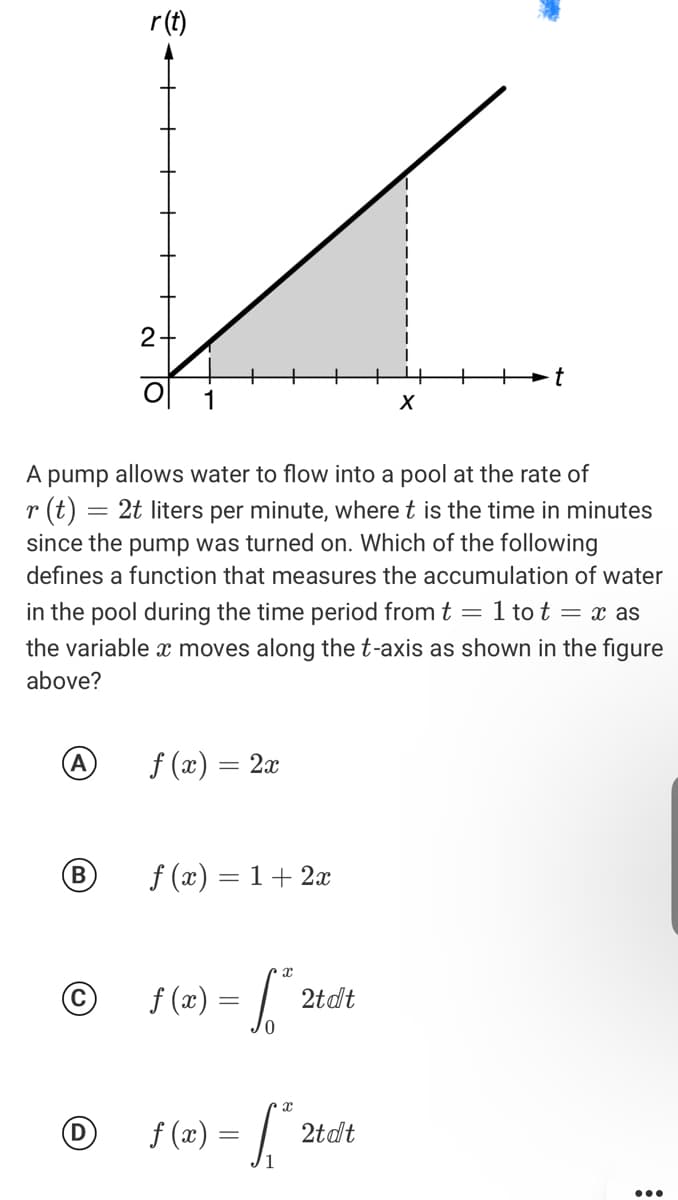 r(t)
2-
A pump allows water to flow into a pool at the rate of
r (t)
since the pump was turned on. Which of the following
2t liters per minute, where t is the time in minutes
defines a function that measures the accumulation of water
in the pool during the time period from t = 1 to t = x as
the variable x moves along the t-axis as shown in the figure
above?
A
f (x) = 2x
f (x) = 1+ 2x
%3D
f (2) = | :
2tdt
D)
f (x) =
2tdt
...
