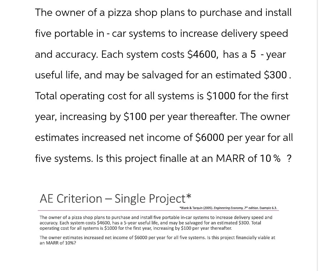 The owner of a pizza shop plans to purchase and install
five portable in - car systems to increase delivery speed
and accuracy. Each system costs $4600, has a 5-year
useful life, and may be salvaged for an estimated $300.
Total operating cost for all systems is $1000 for the first
year, increasing by $100 per year thereafter. The owner
estimates increased net income of $6000 per year for all
five systems. Is this project finalle at an MARR of 10% ?
AE Criterion - Single Project*
*Blank & Tarquin (2005). Engineering Economy, 7th edition. Example 6.3.
The owner of a pizza shop plans to purchase and install five portable in-car systems to increase delivery speed and
accuracy. Each system costs $4600, has a 5-year useful life, and may be salvaged for an estimated $300. Total
operating cost for all systems is $1000 for the first year, increasing by $100 per year thereafter.
The owner estimates increased net income of $6000 per year for all five systems. Is this project financially viable at
an MARR of 10%?