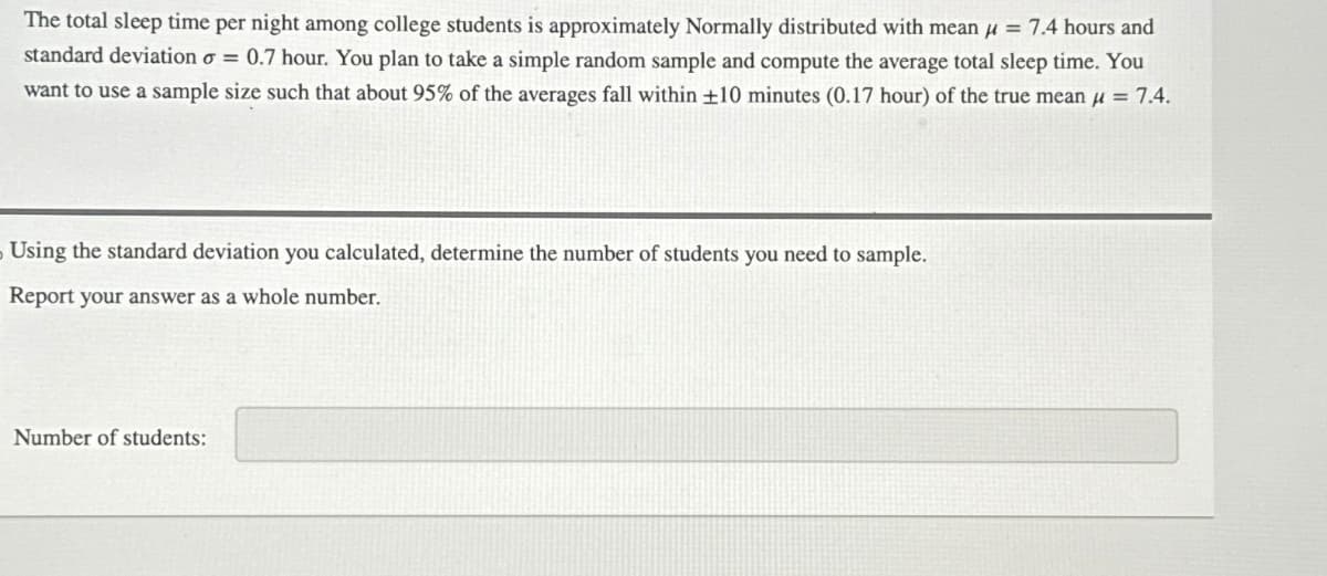 The total sleep time per night among college students is approximately Normally distributed with mean μ = 7.4 hours and
standard deviation σ = 0.7 hour. You plan to take a simple random sample and compute the average total sleep time. You
want to use a sample size such that about 95% of the averages fall within ±10 minutes (0.17 hour) of the true mean μ = 7.4.
- Using the standard deviation you calculated, determine the number of students you need to sample.
Report your answer as a whole number.
Number of students: