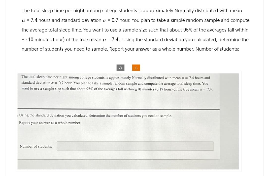 '
The total sleep time per night among college students is approximately Normally distributed with mean
μ = 7.4 hours and standard deviation σ = 0.7 hour. You plan to take a simple random sample and compute
the average total sleep time. You want to use a sample size such that about 95% of the averages fall within
+-10 minutes hour) of the true mean μ = 7.4. Using the standard deviation you calculated, determine the
number of students you need to sample. Report your answer as a whole number. Number of students:
C
The total sleep time per night among college students is approximately Normally distributed with mean = 7.4 hours and
standard deviation σ = 0.7 hour. You plan to take a simple random sample and compute the average total sleep time. You
want to use a sample size such that about 95% of the averages fall within ±10 minutes (0.17 hour) of the true mean μ = 7.4.
Using the standard deviation you calculated, determine the number of students you need to sample.
Report your answer as a whole number.
Number of students:
