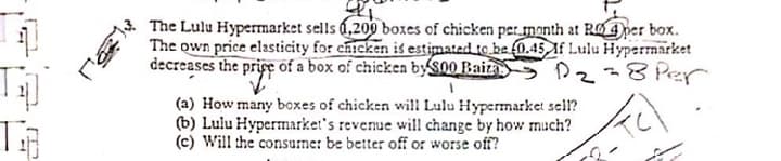 The Lulu Hypermarket sells 0,209 boxes of chicken per month at RO 4 per box.
The own price elasticity for chicken is estimated to be O.45 If Lulu Hypernarket
decreases the pripc of a box of chicken byS00 Baiza
-8 Per
(a) How many boxes of chicken will Lulu Hypermarket sell?
(b) Lulu Hypermarket's revenue will change by how much?
(c) Will the consume: be better off or worse off?
