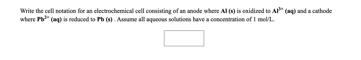 Write the cell notation for an electrochemical cell consisting of an anode where Al (s) is oxidized to Al3+ (aq) and a cathode
where Pb2+
(aq) is reduced to Pb (s) . Assume all aqueous solutions have a concentration of 1 mol/L.
