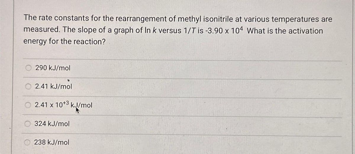 The rate constants for the rearrangement of methyl isonitrile at various temperatures are
measured. The slope of a graph of In k versus 1/T is -3.90 x 104 What is the activation
energy for the reaction?
○
290 kJ/mol
2.41 kJ/mol
2.41 x 10+3 kJ/mol
k.//mc
324 kJ/mol
238 kJ/mol