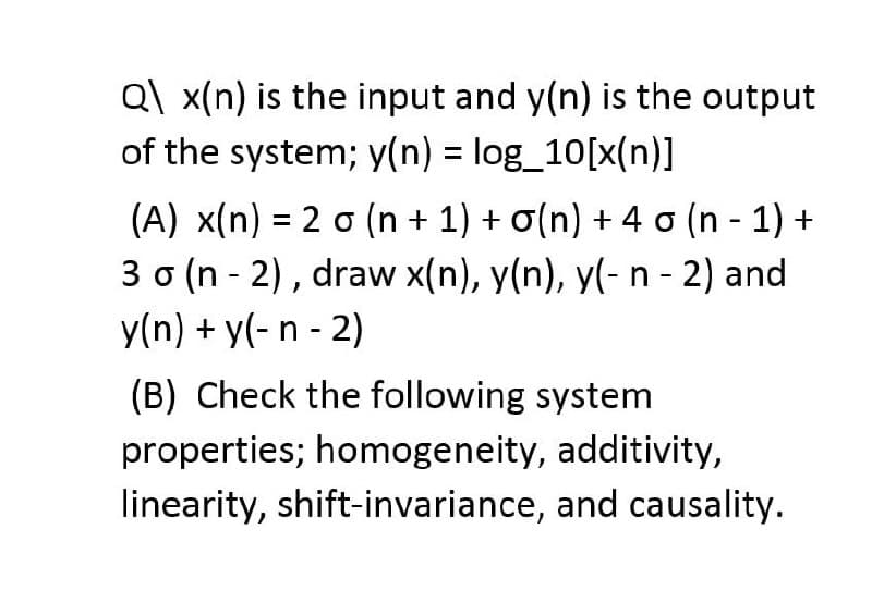 Q\x(n) is the input and y(n) is the output
of the system; y(n) = log_10[x(n)]
(A) x(n) = 2 o (n + 1) + 0(n) + 4 o (n-1) +
3 o (n - 2), draw x(n), y(n), y(- n - 2) and
y(n) + y(- n - 2)
(B) Check the following system
properties; homogeneity, additivity,
linearity, shift-invariance, and causality.