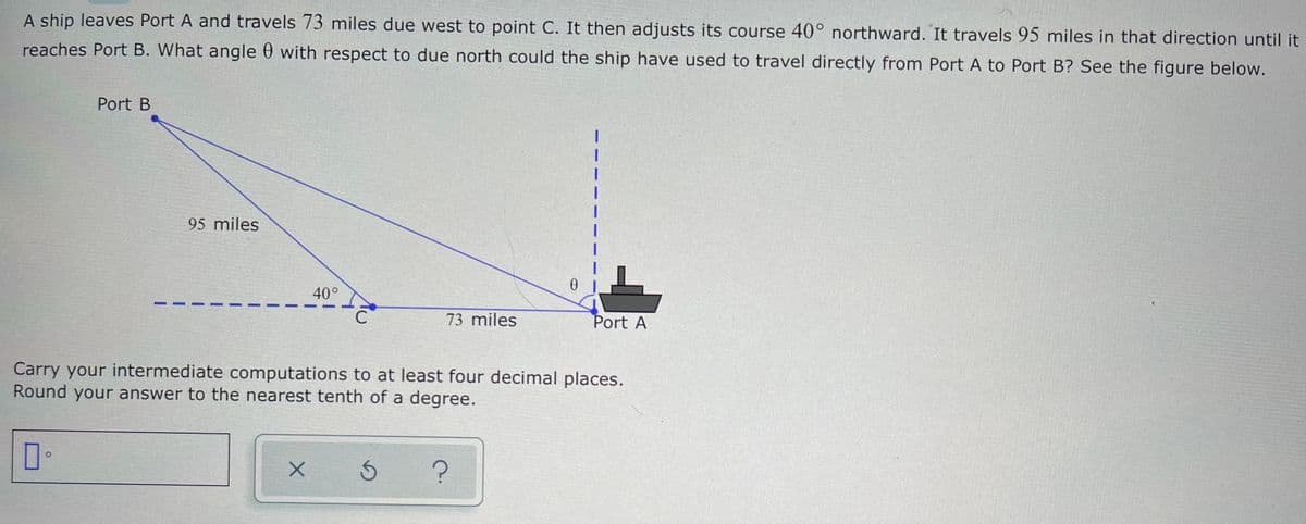 A ship leaves Port A and travels 73 miles due west to point C. It then adjusts its course 40° northward. It travels 95 miles in that direction until it
reaches Port B. What angle 0 with respect to due north could the ship have used to travel directly from Port A to Port B? See the figure below.
Port B
95 miles
40°
C
73 miles
Port A
Carry your intermediate computations to at least four decimal places.
Round your answer to the nearest tenth of a degree.
