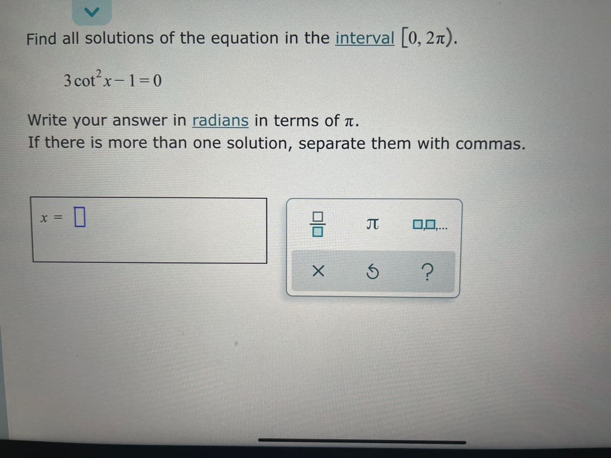 Find all solutions of the equation in the interval 0, 2n).
3 cot?x-1=0
Write your answer in radians in terms of t.
If there is more than one solution, separate them with commas.
X =
JT
0,0,..
15
