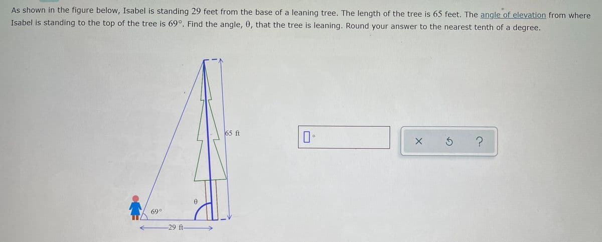 As shown in the figure below, Isabel is standing 29 feet from the base of a leaning tree. The length of the tree is 65 feet. The angle of elevation from where
Isabel is standing to the top of the tree is 69°. Find the angle, 0, that the tree is leaning. Round your answer to the nearest tenth of a degree.
65 ft
69°
-29 ft-
