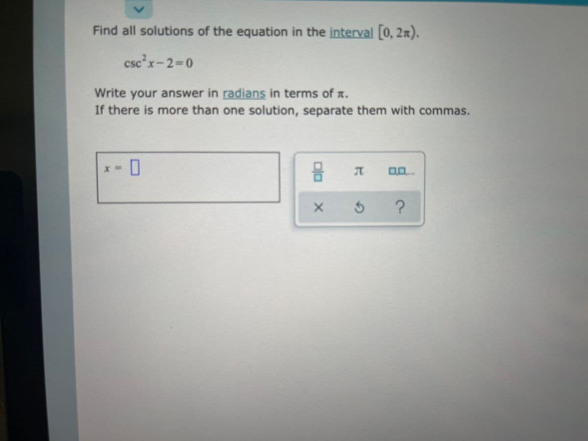 Find all solutions of the equation in the interval 0, 2n).
csc²x-2 0
Write your answer in radians in terms of a.
If there is more than one solution, separate them with commas.
I ...
