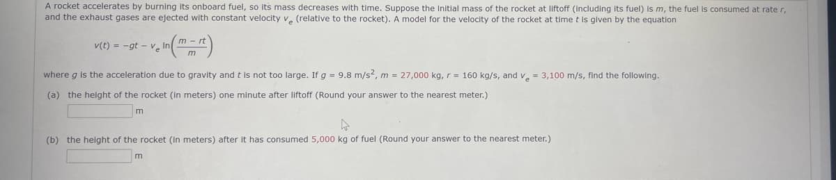 A rocket accelerates by burning its onboard fuel, so its mass decreases with time. Suppose the initial mass of the rocket at liftoff (Including its fuel) is m, the fuel is consumed at rate r,
and the exhaust gases are ejected with constant velocity v. (relative to the rocket). A model for the velocity of the rocket at time t is given by the equation
m
v(t) = -gt - v, In
m
where g is the acceleration due to gravity and t is not too large. If g = 9.8 m/s2, m = 27,000 kg, r = 160 kg/s, and v = 3,100 m/s, find the following.
(a) the height of the rocket (in meters) one minute after liftoff (Round your answer to the nearest meter.)
(b) the height of the rocket (in meters) after it has consumed 5,000 kg of fuel (Round your answer to the nearest meter.)
m
