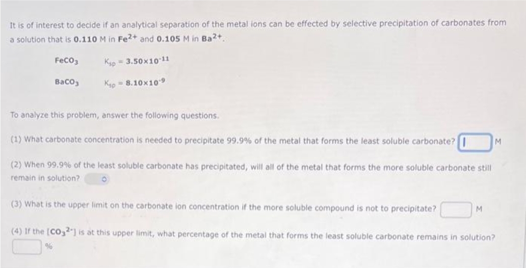 It is of interest to decide if an analytical separation of the metal ions can be effected by selective precipitation of carbonates from
a solution that is 0.110 M in Fe2+ and 0.105 M in Ba²+,
FeCO3
Ksp 3.50x10-11
BaCO3
Ksp = 8.10x109
To analyze this problem, answer the following questions.
(1) What carbonate concentration is needed to precipitate 99.9% of the metal that forms the least soluble carbonate?
(2) When 99.9% of the least soluble carbonate has precipitated, will all of the metal that forms the more soluble carbonate still
remain in solution?
O
(3) What is the upper limit on the carbonate ion concentration if the more soluble compound is not to precipitate?
M
%
M
(4) If the [CO32] is at this upper limit, what percentage of the metal that form the least soluble carbonate remains in solution?