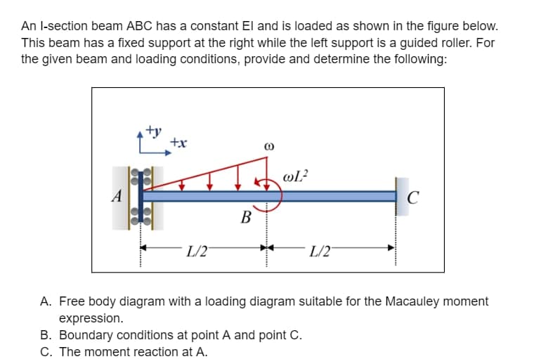 An I-section beam ABC has a constant El and is loaded as shown in the figure below.
This beam has a fixed support at the right while the left support is a guided roller. For
the given beam and loading conditions, provide and determine the following:
+y
+x
L/2
B
wL²
L/2
C
A. Free body diagram with a loading diagram suitable for the Macauley moment
expression.
B. Boundary conditions at point A and point C.
C. The moment reaction at A.