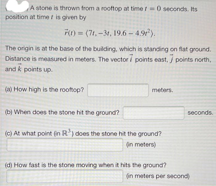 A stone is thrown from a rooftop at time t = 0 seconds. Its
%3D
position at timet is given by
F(t) = (7t,-31, 19.6 – 4.91).
%3D
The origin is at the base of the building, which is standing on flat ground.
Distance is measured in meters. The vector i points east, j points north,
and k points up.
(a) How high is the rooftop?
meters.
(b) When does the stone hit the ground?
seconds.
(c) At what point (in R') does the stone hit the ground?
(in meters)
(d) How fast is the stone moving when it hits the ground?
(in meters per second)
