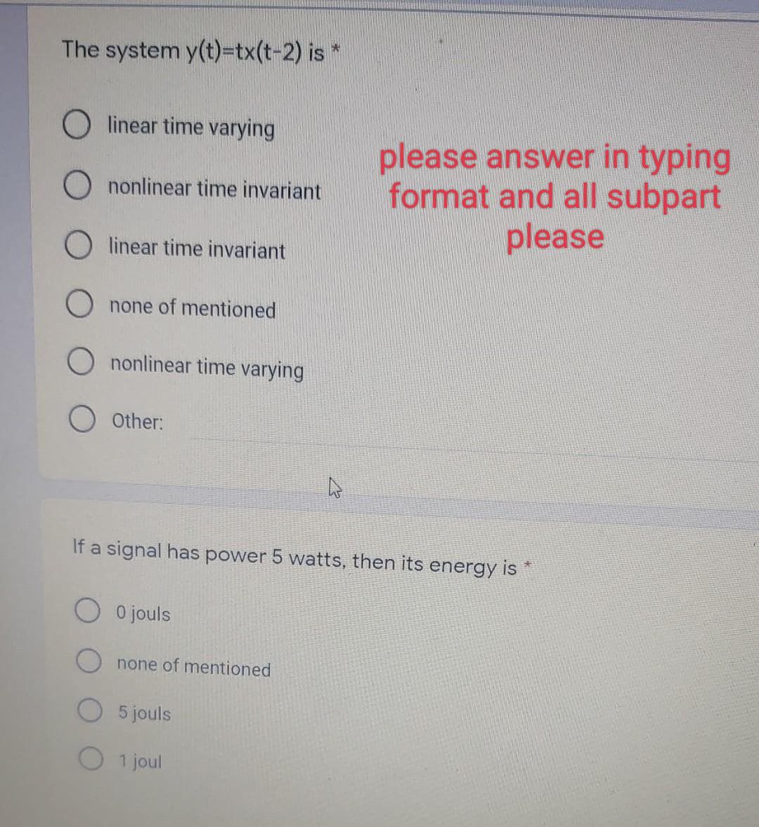 The system y(t)=tx(t-2) is*
linear time varying
O nonlinear time invariant
Olinear time invariant
none of mentioned
nonlinear time varying
Other:
If a signal has power 5 watts, then its energy is *
O 0 jouls
none of mentioned
please answer in typing
format and all subpart
please
5 jouls
1 joul