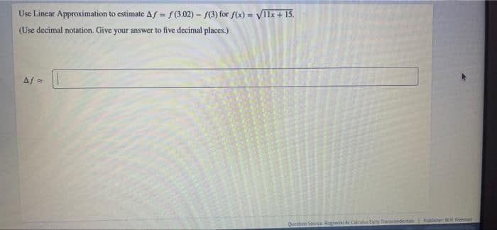 Use Lincar Approximation to estimate Af = f(3.02)- (3) for f(x) = VIIx + 15.
(Use decimal notation. Give your answer to five decimal places.)
%3D
%3!
Qunition Source Rogani de Calculs taty Tranendenta er WH Fenan
