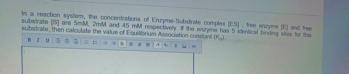 In a reaction system, the concentrations of Enzyme-Substrate complex [ES], free enzyme [E] and free
substrate [S] are 5mM, 2mM and 45 mM respectively. If the enzyme has 5 identical binding sites for this
substrate, then calculate the value of Equilibrium Association constant (Ka).
BIU
EEE