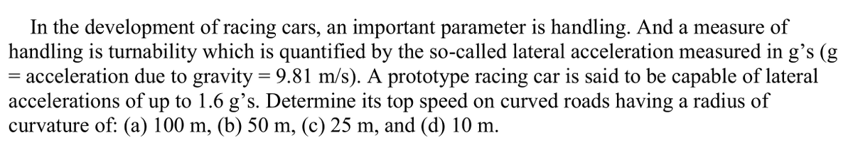 In the development of racing cars, an important parameter is handling. And a measure of
handling is turnability which is quantified by the so-called lateral acceleration measured in g's (g
= acceleration due to gravity = 9.81 m/s). A prototype racing car is said to be capable of lateral
accelerations of up to 1.6 g's. Determine its top speed on curved roads having a radius of
curvature of: (a) 100 m, (b) 50 m, (c) 25 m, and (d) 10 m.
