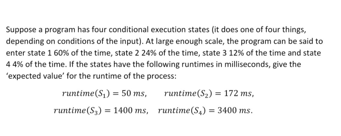 Suppose a program has four conditional execution states (it does one of four things,
depending on conditions of the input). At large enough scale, the program can be said to
enter state 1 60% of the time, state 2 24% of the time, state 3 12% of the time and state
4 4% of the time. If the states have the following runtimes in milliseconds, give the
'expected value' for the runtime of the process:
runtime(S,) =
= 50 ms,
runtime(S2) = 172 ms,
runtime(S3) = 1400 ms, runtime(S4) = 3400 ms.
