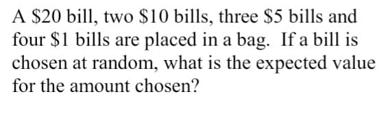 A $20 bill, two $10 bills, three $5 bills and
four $1 bills are placed in a bag. If a bill is
chosen at random, what is the expected value
for the amount chosen?
