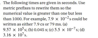 The following times are given in seconds. Use
metric prefixes to rewrite them so the
numerical value is greater than one but less
than 1000. For example, 7.9 x 10-2s could be
written as either 7.9 cs or 79 ms. (a)
9.57 x 10 s; (b) 0.045 s; (c) 5.5 x 10-7s; (d)
3.16 x 10's.
