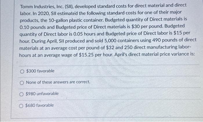 Tomm Industries, Inc. (SII), developed standard costs for direct material and direct
labor. In 2020, SII estimated the following standard costs for one of their major
products, the 10-gallon plastic container. Budgeted quantity of Direct materials is
0.10 pounds and Budgeted price of Direct materials is $30 per pound. Budgeted
quantity of Direct labor is 0.05 hours and Budgeted price of Direct labor is $15 per
hour. During April, SII produced and sold 5,000 containers using 490 pounds of direct
materials at an average cost per pound of $32 and 250 direct manufacturing labor-
hours at an average wage of $15.25 per hour. April's direct material price variance is:
O $300 favorable
O None of these answers are correct.
O $980 unfavorable
O $680 favorable