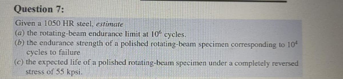Question 7:
Given a 1050 HR steel, estimate
(a) the rotating-beam endurance limit at 106 cycles.
(b) the endurance strength of a polished rotating-beam specimen corresponding to 104
cycles to failure
(c) the expected life of a polished rotating-beam specimen under a completely reversed
stress of 55 kpsi.