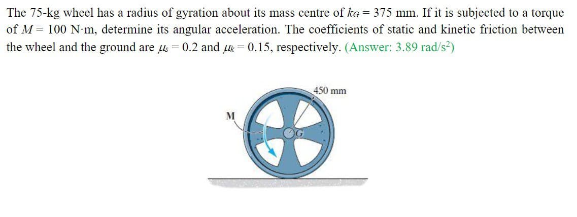 The 75-kg wheel has a radius of gyration about its mass centre of kg = 375 mm. If it is subjected to a torque
of M = 100 N-m, determine its angular acceleration. The coefficients of static and kinetic friction between
the wheel and the ground are us = 0.2 and k = 0.15, respectively. (Answer: 3.89 rad/s²)
M
450 mm
