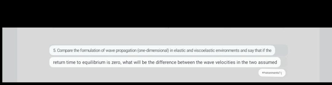 5. Compare the formulation of wave propagation (one-dimensional) in elastic and viscoelastic environments and say that if the
return time to equilibrium is zero, what will be the difference between the wave velocities in the two assumed
environments? (
