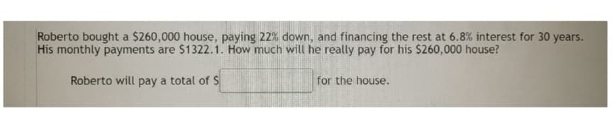Roberto bought a $260,000 house, paying 22% down, and financing the rest at 6.8% interest for 30 years.
His monthly payments are $1322.1. How much will he really pay for his $260,000 house?
Roberto will pay a total of $
for the house.