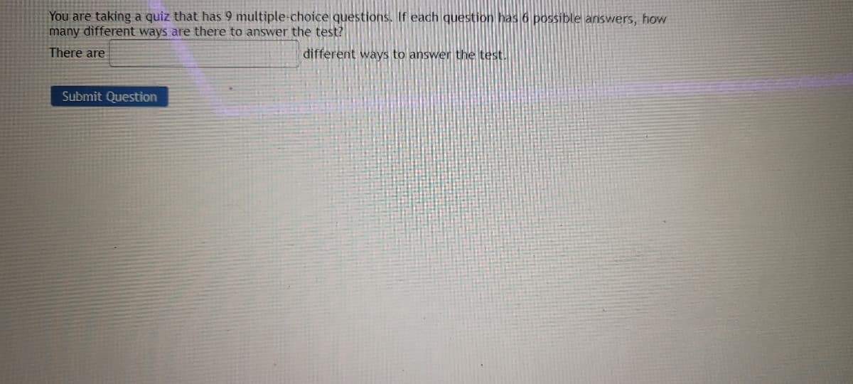 You are taking a quiz that has 9 multiple-choice questions. If each question has 6 possible answers, how
many different ways are there to answer the test?
There are
different ways to answer the test.
Submit Question