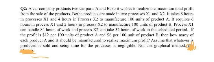 Q2: A car company products two car parts A and B, so it wishes to realize the maximum total profit
from the sale of the products. Bothe products are made in two processes XI and X2. It takes 8 hours
in processes X1 and 4 hours in Process X2 to manufacture 100 units of product A. It requires 6.
hours in process X1 and 2 hours in process X2 to manufacture 100 units of product B. Process X1
can handle 84 hours of work and process X2 can take 32 hours of work in the scheduled period. If
the profit is $12 per 100 units of product A and $6 per 100 unit of product B, then how many of
each product A and B should be manufactured to realize maximum profit? Assume that whatever is
produced is sold and setup time for the processes is negligible. Not use graphical method. (