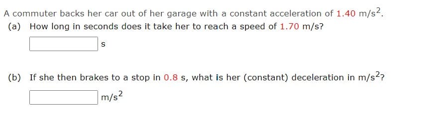 A commuter backs her car out of her garage with a constant acceleration of 1.40 m/s².
(a) How long in seconds does it take her to reach a speed of 1.70 m/s?
S
(b) If she then brakes to a stop in 0.8 s, what is her (constant) deceleration in m/s²?
m/s²
