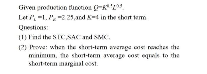 Given production function Q-K0.5L0.5
Let P₁=1, Pr -2.25,and K-4 in the short term.
Questions:
(1) Find the STC,SAC and SMC.
(2) Prove: when the short-term average cost reaches the
minimum, the short-term average cost equals to the
short-term marginal cost.