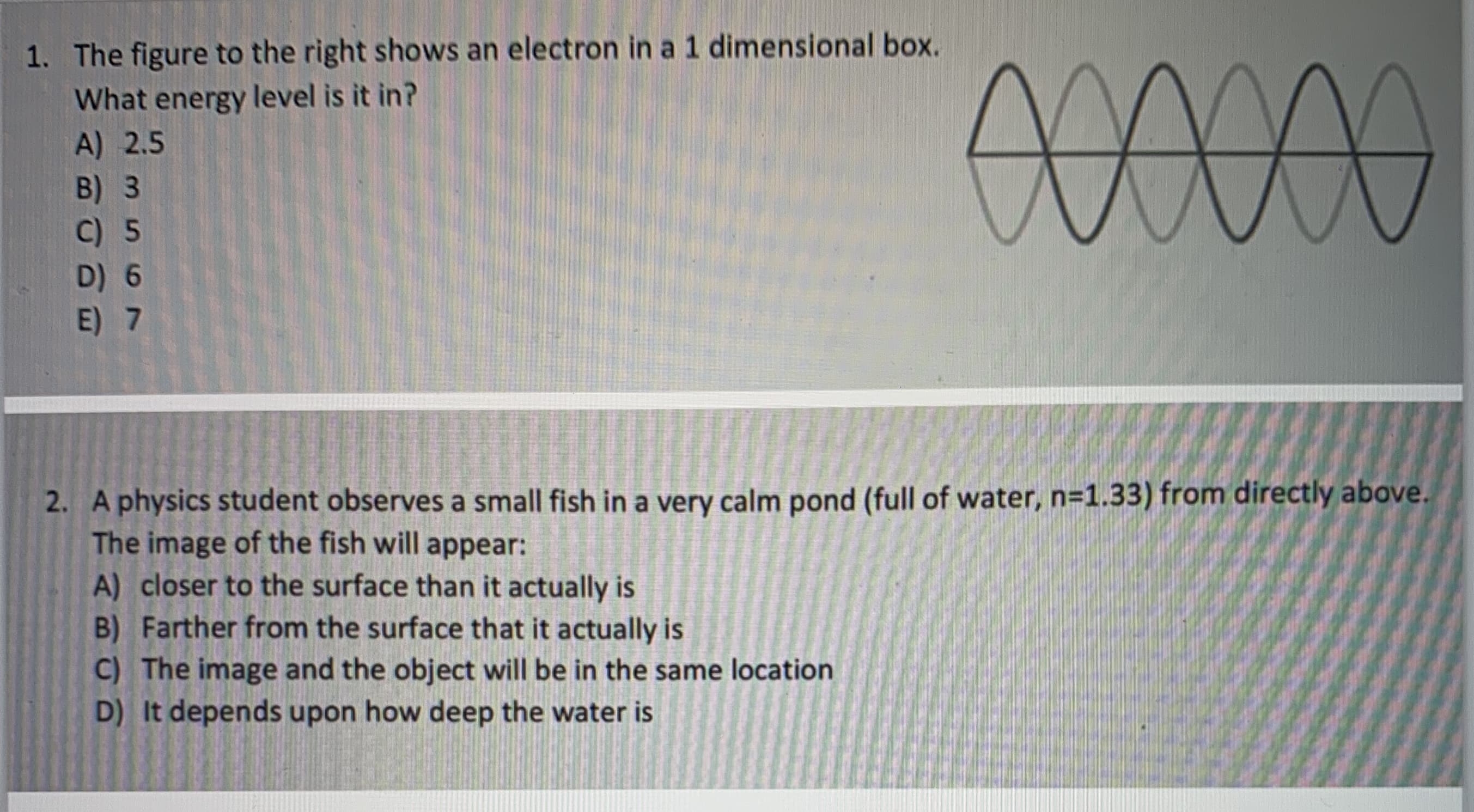 1. The figure to the right shows an electron in a 1 dimensional box.
What energy level is it in?
A) 2.5
B) 3
C) 5
00000
D) 6
E) 7
.
2. A physics student observes a small fish in a very calm pond (full of water, n=1.33) from directly above.
The image of the fish will appear:
A) closer to the surface than it actually is
B) Farther from the surface that it actually is
C) The image and the object will be in the same location
D) It depends upon how deep the water is

