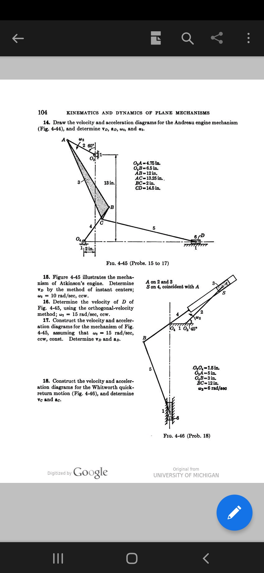 104
KINEMATICS AND DYNAMICS OF PLANE MECHANISMS
14. Draw the velocity and acceleration diagrams for the Andreau engine mechanism
(Fig. 4-44), and determine vD, aD, ws, and as.
A
w2
2 60°
O,A=4.75 in.
O,B=6.5 in.
AB=12 in.
AC-13.25 in. .
ВС-2 in.
CD-14.5 in.
13 in.
B
5
6D
12 in.
FIG. 4-45 (Probs. 15 to 17)
15. Figure 4-45 illustrates the mecha-
nism of Atkinson's engine. Determine
VD by the method of instant centers;
оз 3 10 гаd/sec, ссw.
16. Determine the velocity of D of
Fig. 4-45, using the orthogonal-velocity
method; wz = 15 rad/sec, ccw.
17. Construct the velocity and acceler-
ation diagrams for the mechanism of Fig.
4-45, assuming that wa 15 rad/sec,
ccw, const.
A on 2 and 3
S on 4, coincident with A
2.
O, 1 0, 45°
Determine vD and ap.
18. Construct the velocity and acceler-
ation diagrams for the Whitworth quick-
return motion (Fig. 4-46), and determine
Vc and ac.
0,0,-1.5 in.
O,A-5 in.
0,B-3 in.
Вс-12 in.
Wg-6 rad/sec
FIG. 4-46 (Prob. 18)
Digitized by Google
Original from
UNIVERSITY OF MICHIGAN
