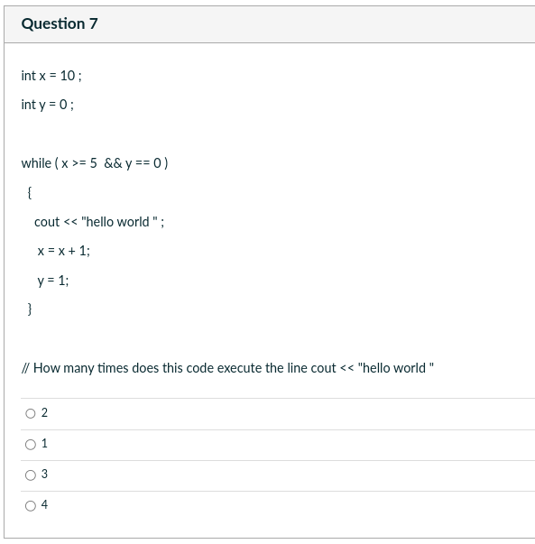 Question 7
int x = 10;
int y = 0;
while (x >= 5 && y == 0)
{
cout << "hello world";
x = x + 1;
y = 1;
}
// How many times does this code execute the line cout << "hello world"
1
3