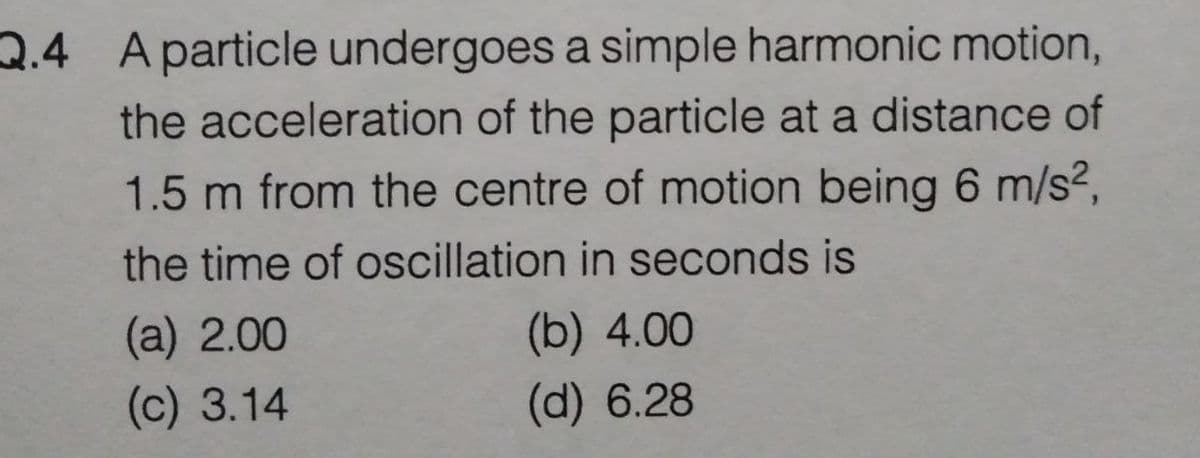 2.4 Aparticle undergoes a simple harmonic motion,
the acceleration of the particle at a distance of
1.5 m from the centre of motion being 6 m/s²,
the time of oscillation in seconds is
(a) 2.00
(b) 4.00
(c) 3.14
(d) 6.28
