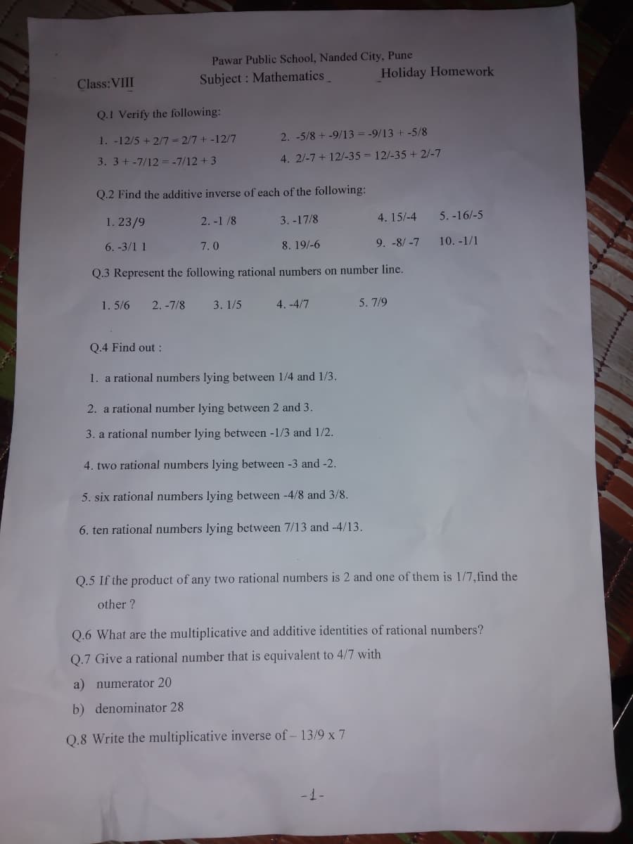 Pawar Public School, Nanded City, Pune
Subject: Mathematics
Q.1 Verify the following:
1. -12/5 + 2/7 = 2/7 + -12/7
2. -5/8 +-9/13 = -9/13 + -5/8
3. 3+ -7/12 = -7/12 +3
4. 2/-7+ 12/-35= 12/-35 + 2/-7
Q.2 Find the additive inverse of each of the following:
1. 23/9
2.-1/8
3.-17/8
4. 15/-4
6. -3/1 1
7.0
8. 19/-6
9. -8/-7
Q.3 Represent the following rational numbers on number line.
1.5/6 2.-7/8 3.1/5
4.-4/7
5. 7/9
Q.4 Find out :
1. a rational numbers lying between 1/4 and 1/3.
2. a rational number lying between 2 and 3.
3. a rational number lying between -1/3 and 1/2.
4. two rational numbers lying between -3 and -2.
5. six rational numbers lying between -4/8 and 3/8.
6. ten rational numbers lying between 7/13 and -4/13.
Q.5 If the product of any two rational numbers is 2 and one of them is 1/7, find the
other?
Q.6 What are the multiplicative and additive identities of rational numbers?
Q.7 Give a rational number that is equivalent to 4/7 with
a) numerator 20
b) denominator 28
Q.8 Write the multiplicative inverse of - 13/9 x 7
-1-
Class: VIII
Holiday Homework
5.-16/-5
10. -1/1