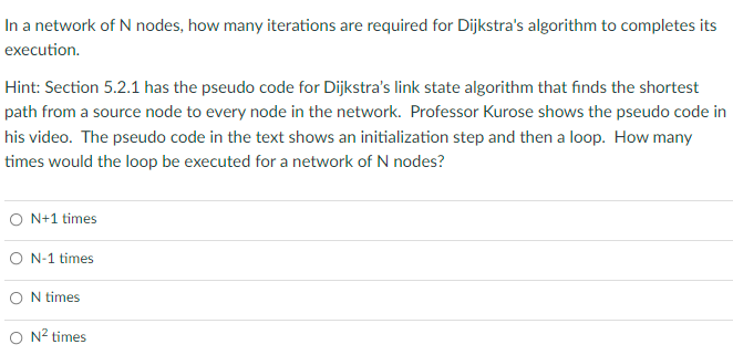 In a network of N nodes, how many iterations are required for Dijkstra's algorithm to completes its
execution.
Hint: Section 5.2.1 has the pseudo code for Dijkstra's link state algorithm that finds the shortest
path from a source node to every node in the network. Professor Kurose shows the pseudo code in
his video. The pseudo code in the text shows an initialization step and then a loop. How many
times would the loop be executed for a network of N nodes?
O N+1 times
ON-1 times
ON times
O N² times