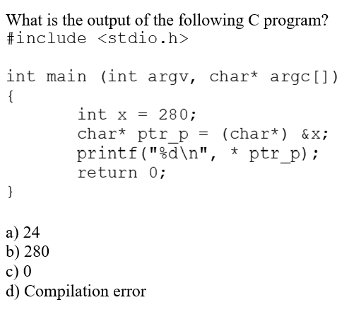 What is the output of the following C program?
#include <stdio.h>
int main (int argv, char* argc [])
{
}
a) 24
b) 280
int x = 280;
char* ptr_p = (char*) &x;
printf("%d\n", * ptr_p);
return 0;
c) 0
d) Compilation error