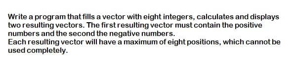 Write a program that fills a vector with eight integers, calculates and displays
two resulting vectors. The first resulting vector must contain the positive
numbers and the second the negative numbers.
Each resulting vector will have a maximum of eight positions, which cannot be
used completely.