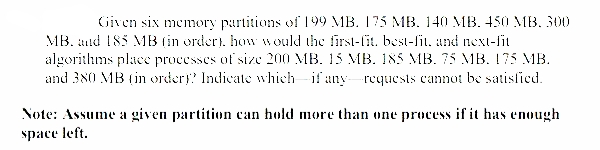 Given six memory partitions of 199 MB. 175 MB. 140 MB. 450 MB, 300
MB. aud 185 MB (in ordert. how would the first-fit. best-fit, and next-fit
algorithms place processes of size 200 MB. 15 MB. 185 MB. 75 MB. 175 MB.
and 380 MB (in ordery? Indicate which if any-rcquests cannot be satisfied.
Note: Assume a given partition can hold more than one process if it has enough
space left.
